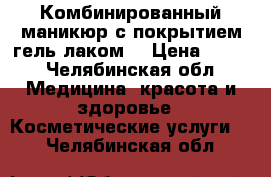 Комбинированный маникюр с покрытием гель лаком  › Цена ­ 500 - Челябинская обл. Медицина, красота и здоровье » Косметические услуги   . Челябинская обл.